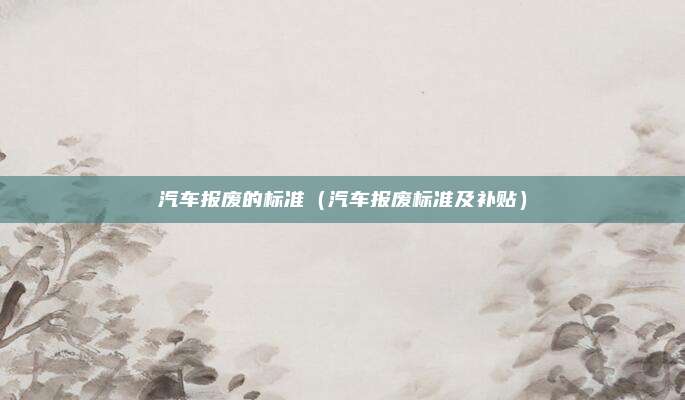 汽车报废的标准(汽车报废标准及补贴)
