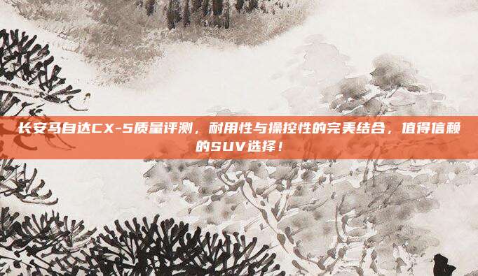 长安马自达CX-5质量评测,耐用性与操控性的完美结合,值得信赖的SUV选择!