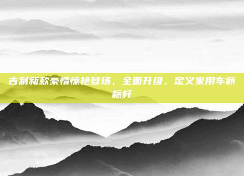 吉利新款豪情惊艳登场,全面升级,定义家用车新标杆