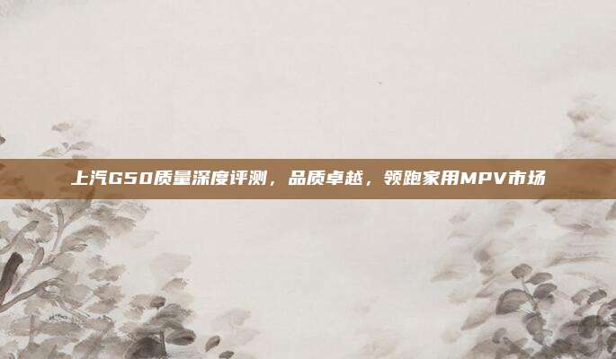 上汽G50质量深度评测,品质卓越,领跑家用MPV市场