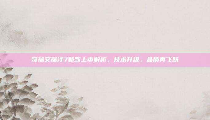 奇瑞艾瑞泽7新款上市解析，技术升级，品质再飞跃