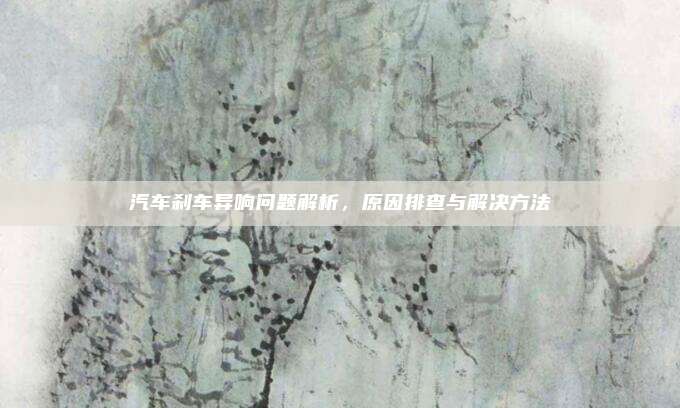 汽车刹车异响问题解析,原因排查与解决方法