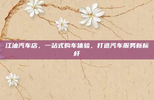 江油汽车店,一站式购车体验,打造汽车服务新标杆