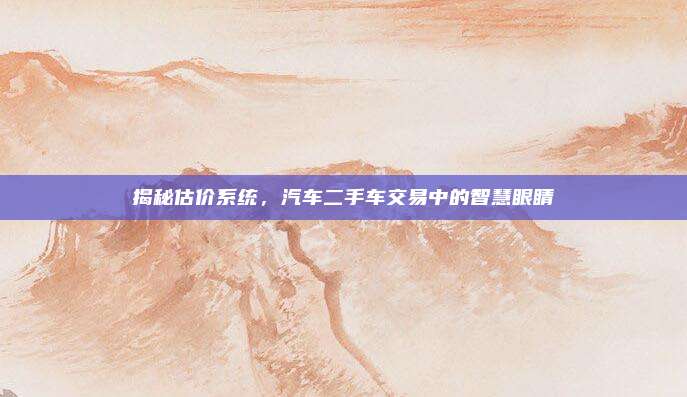 揭秘估价系统,汽车二手车交易中的智慧眼睛