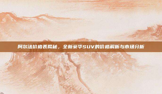 阿尔法价格表揭秘,全新豪华SUV的价格解析与市场分析