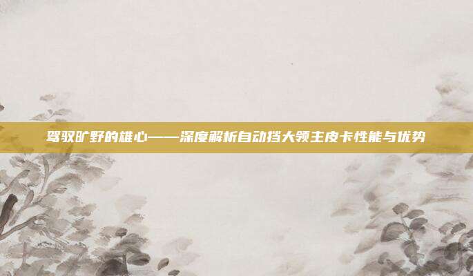 驾驭旷野的雄心——深度解析自动挡大领主皮卡性能与优势