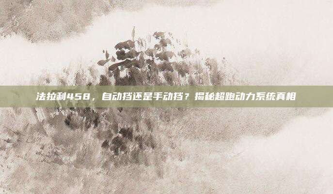 法拉利458,自动挡还是手动挡?揭秘超跑动力系统真相