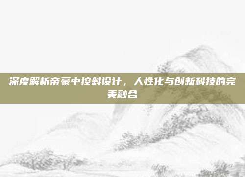 深度解析帝豪中控斜设计,人性化与创新科技的完美融合