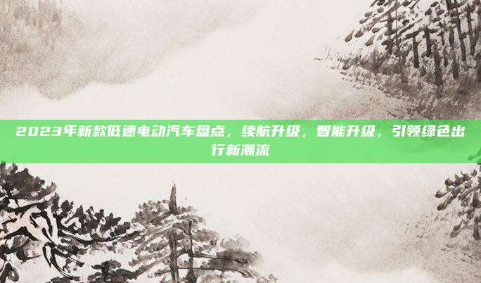 2023年新款低速电动汽车盘点,续航升级,智能升级,引领绿色出行新潮流