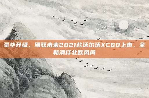 豪华升级,驾驭未来2021款沃尔沃XC60上市,全新演绎北欧风尚