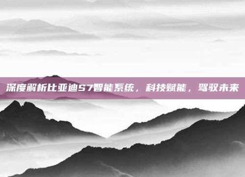 深度解析比亚迪S7智能系统,科技赋能,驾驭未来