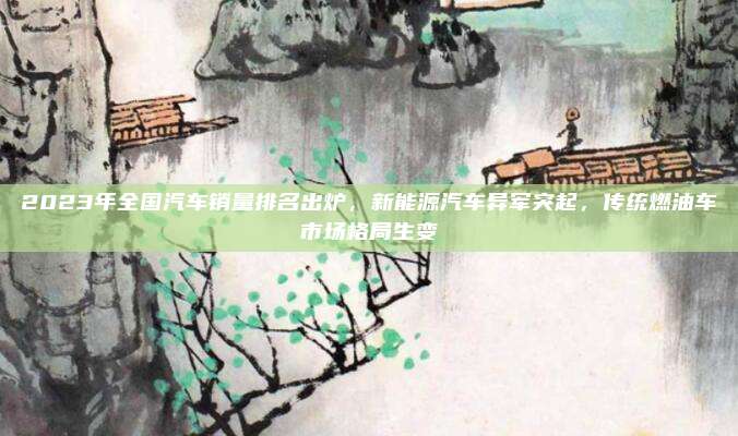 2023年全国汽车销量排名出炉,新能源汽车异军突起,传统燃油车市场格局生变