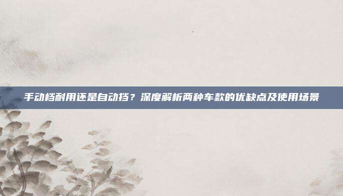 手动档耐用还是自动挡?深度解析两种车款的优缺点及使用场景
