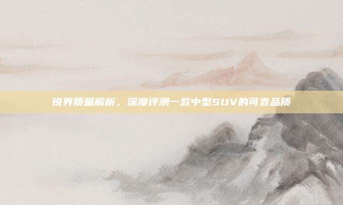 锐界质量解析,深度评测一款中型SUV的可靠品质