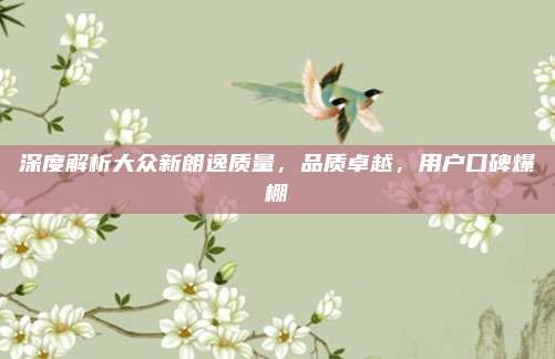 深度解析大众新朗逸质量,品质卓越,用户口碑爆棚