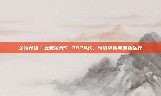 全新升级！五菱荣光S 2024款，商用小货车的新标杆