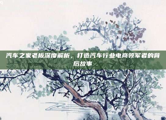 汽车之家老板深度解析,打造汽车行业电商领军者的背后故事