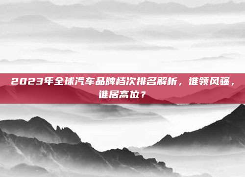 2023年全球汽车品牌档次排名解析,谁领风骚,谁居高位?