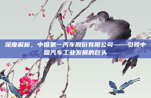 深度解析,中国第一汽车股份有限公司——引领中国汽车工业发展的巨头