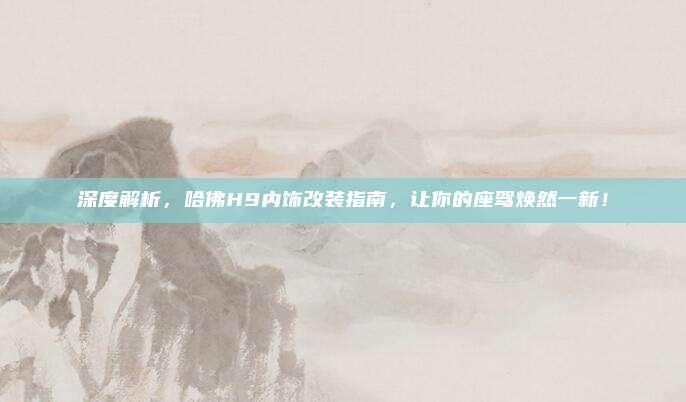 深度解析,哈佛H9内饰改装指南,让你的座驾焕然一新!