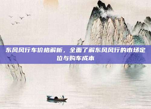 东风风行车价格解析,全面了解东风风行的市场定位与购车成本