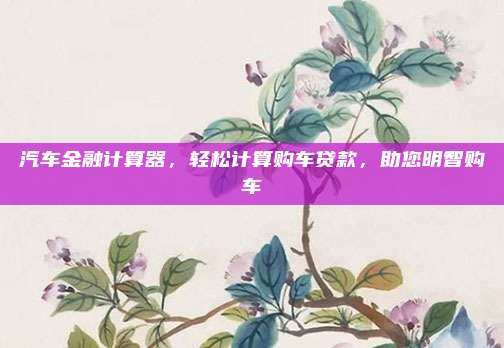 汽车金融计算器,轻松计算购车贷款,助您明智购车