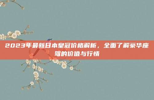 2023年最新日本皇冠价格解析,全面了解豪华座驾的价值与行情