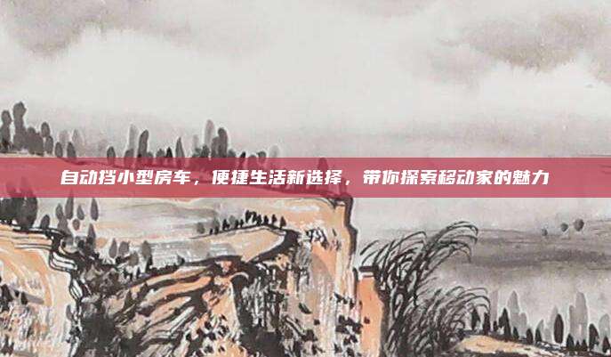 自动挡小型房车,便捷生活新选择,带你探索移动家的魅力