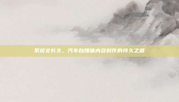 系统文长久,汽车自媒体内容创作的持久之道