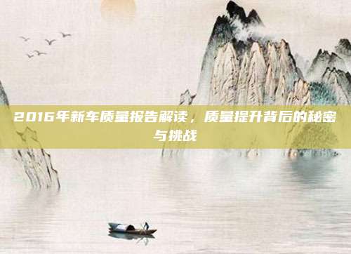 2016年新车质量报告解读,质量提升背后的秘密与挑战
