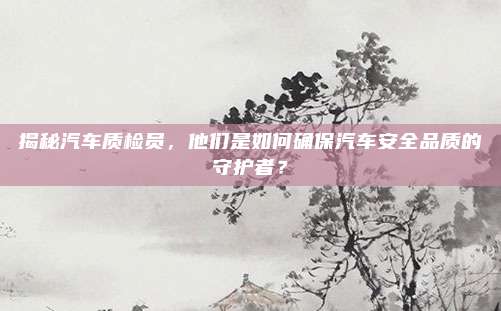 揭秘汽车质检员,他们是如何确保汽车安全品质的守护者?