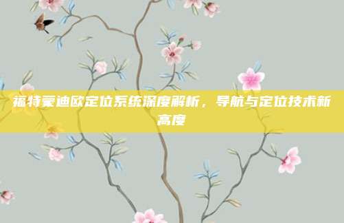 福特蒙迪欧定位系统深度解析,导航与定位技术新高度