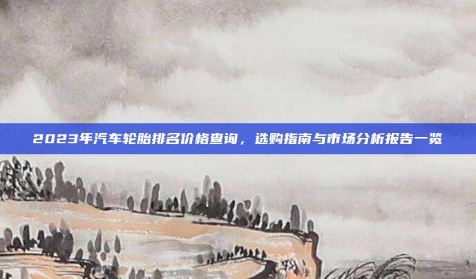 2023年汽车轮胎排名价格查询，选购指南与市场分析报告一览