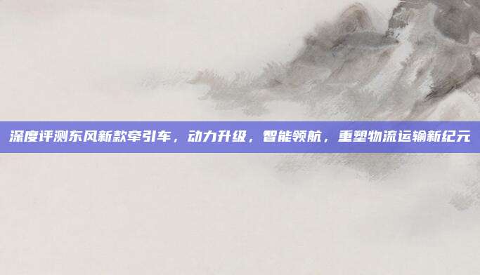 深度评测东风新款牵引车，动力升级，智能领航，重塑物流运输新纪元