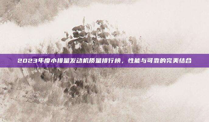 2023年度小排量发动机质量排行榜，性能与可靠的完美结合