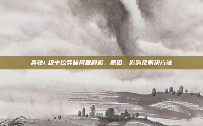 奔驰C级中控异味问题解析，原因、影响及解决方法