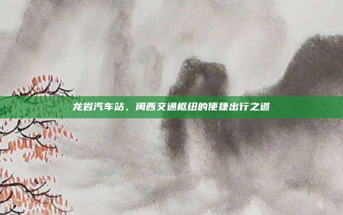 龙岩汽车站，闽西交通枢纽的便捷出行之道