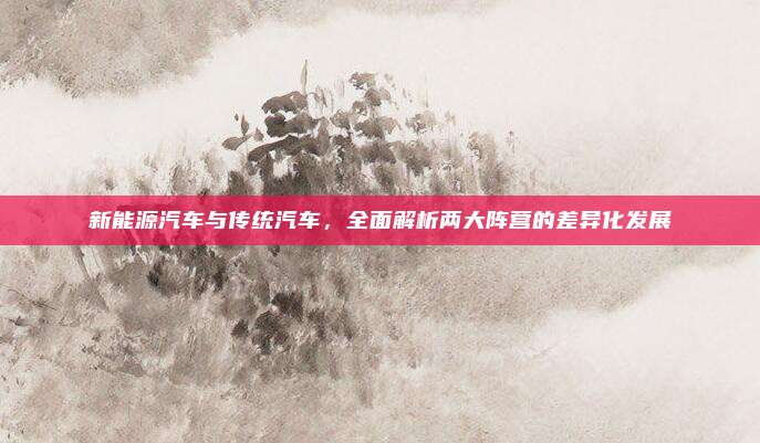 新能源汽车与传统汽车，全面解析两大阵营的差异化发展