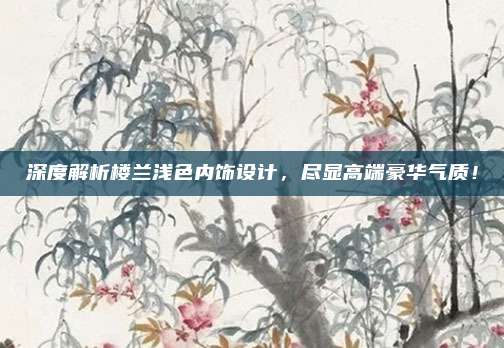 深度解析楼兰浅色内饰设计,尽显高端豪华气质!