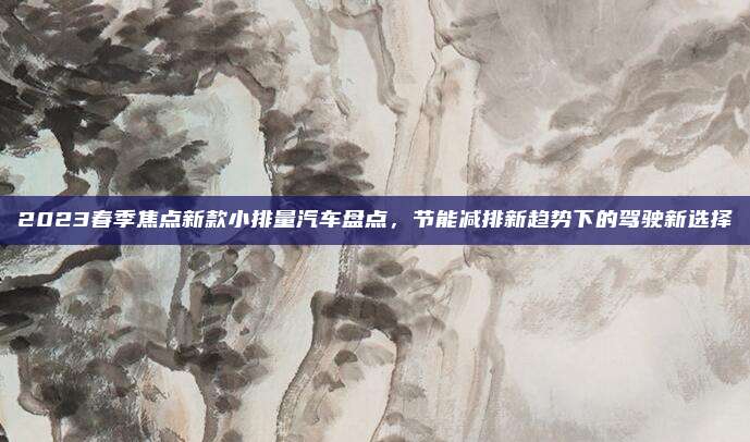 2023春季焦点新款小排量汽车盘点，节能减排新趋势下的驾驶新选择
