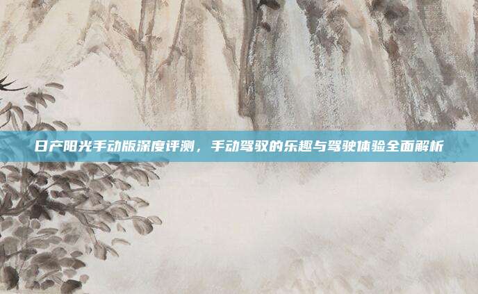 日产阳光手动版深度评测，手动驾驭的乐趣与驾驶体验全面解析