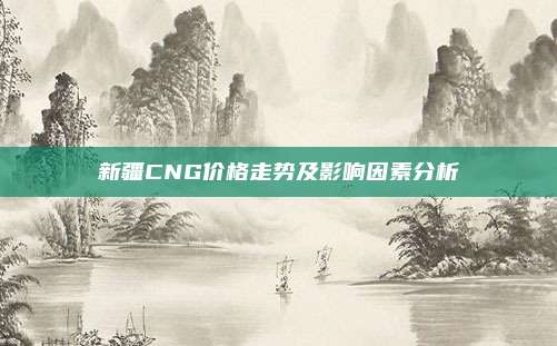 新疆CNG价格走势及影响因素分析