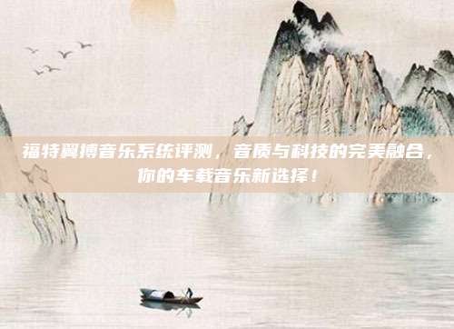福特翼搏音乐系统评测，音质与科技的完美融合，你的车载音乐新选择！