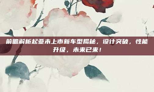 前瞻解析起亚未上市新车型揭秘，设计突破，性能升级，未来已来！