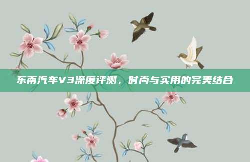 东南汽车V3深度评测，时尚与实用的完美结合