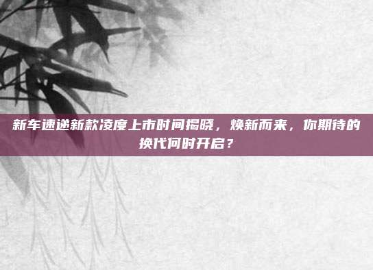 新车速递新款凌度上市时间揭晓，焕新而来，你期待的换代何时开启？