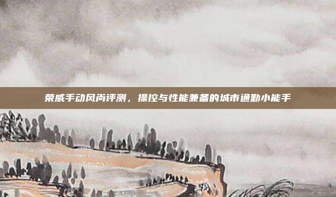 荣威手动风尚评测，操控与性能兼备的城市通勤小能手