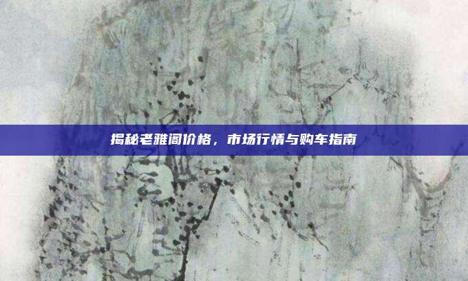 揭秘老雅阁价格，市场行情与购车指南