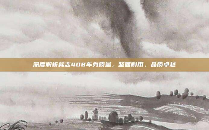 深度解析标志408车身质量，坚固耐用，品质卓越