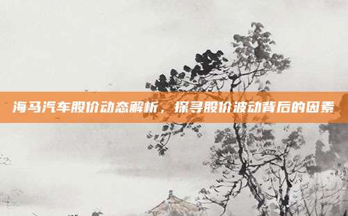 海马汽车股价动态解析，探寻股价波动背后的因素